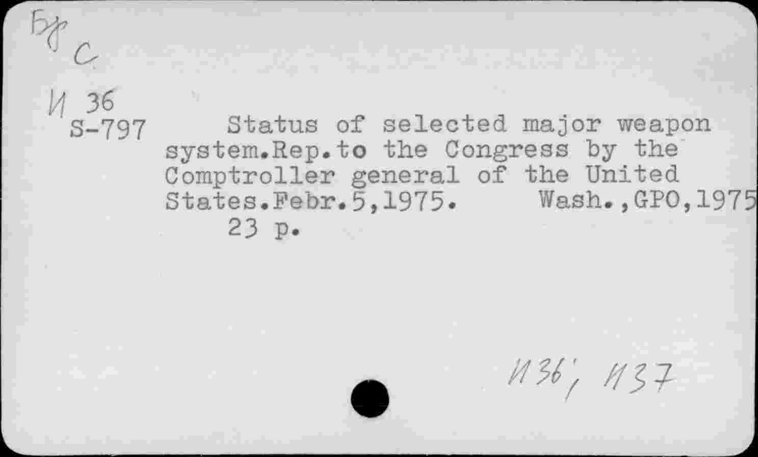 ﻿H 36
S-797
Status of selected major weapon system.Rep.to the Congress by the Comptroller general of the United States.Febr.5,1975» Wash.,GPO,1975
23 p.
